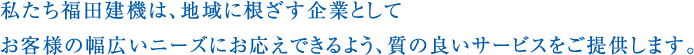 私たち福田建機は、地域に根ざす企業として
お客様の幅広いニーズにお応えできるよう、質の良いサービスをご提供します。